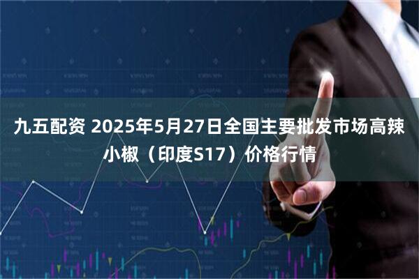 九五配资 2025年5月27日全国主要批发市场高辣小椒（印度S17）价格行情