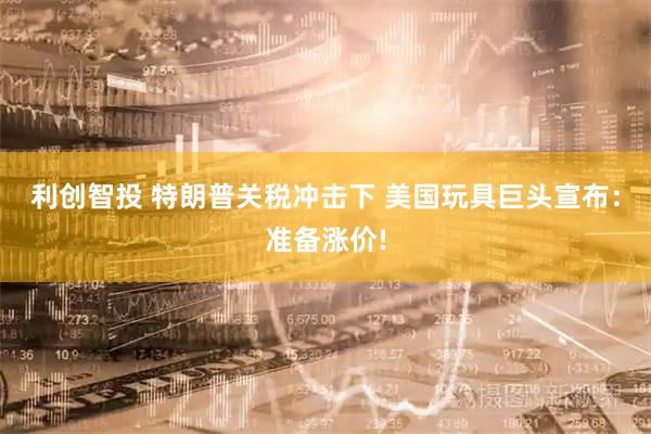 利创智投 特朗普关税冲击下 美国玩具巨头宣布：准备涨价!