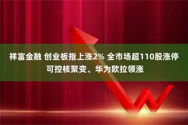 祥富金融 创业板指上涨2% 全市场超110股涨停 可控核聚变、华为欧拉领涨