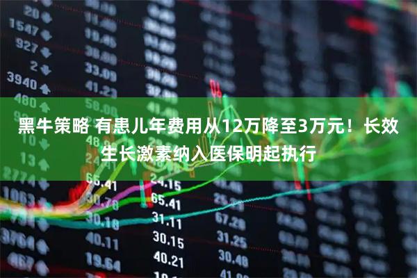黑牛策略 有患儿年费用从12万降至3万元！长效生长激素纳入医保明起执行