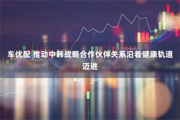 车优配 推动中韩战略合作伙伴关系沿着健康轨道迈进