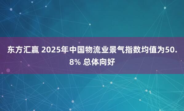 东方汇赢 2025年中国物流业景气指数均值为50.8% 总体向好