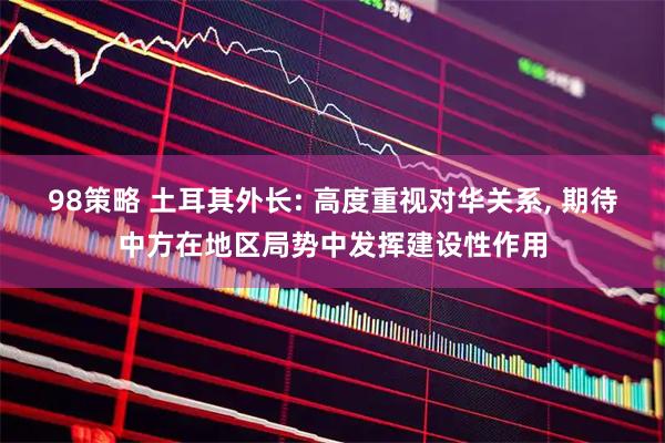 98策略 土耳其外长: 高度重视对华关系, 期待中方在地区局势中发挥建设性作用